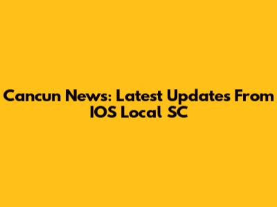 Cancun News: Latest Updates From IOS Local SC