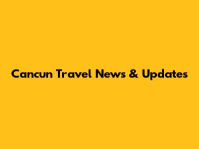 Cancun Travel News & Updates
