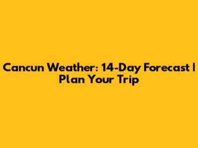 Cancun Weather: 14-Day Forecast | Plan Your Trip