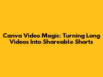 Canva Video Magic: Turning Long Videos Into Shareable Shorts