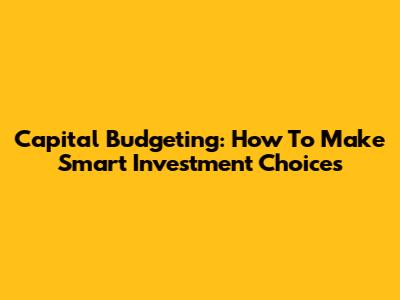 Capital Budgeting: How To Make Smart Investment Choices
