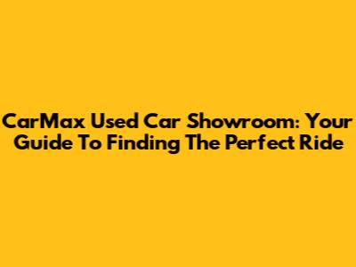 CarMax Used Car Showroom: Your Guide To Finding The Perfect Ride