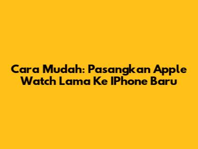 Cara Mudah: Pasangkan Apple Watch Lama Ke IPhone Baru