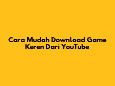 Cara Mudah Download Game Keren Dari YouTube