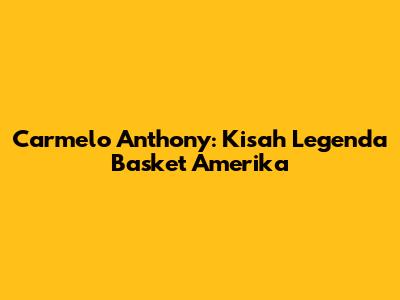 Carmelo Anthony: Kisah Legenda Basket Amerika