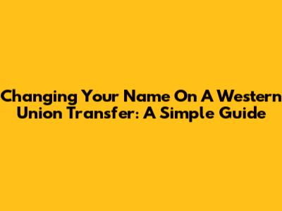 Changing Your Name On A Western Union Transfer: A Simple Guide