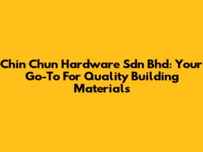 Chin Chun Hardware Sdn Bhd: Your Go-To For Quality Building Materials