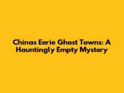 China's Eerie Ghost Towns: A Hauntingly Empty Mystery