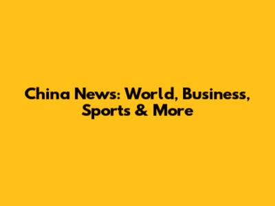 China News: World, Business, Sports & More