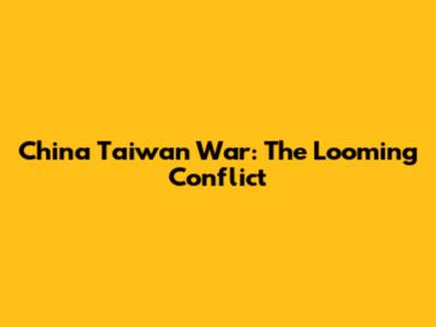 China Taiwan War: The Looming Conflict