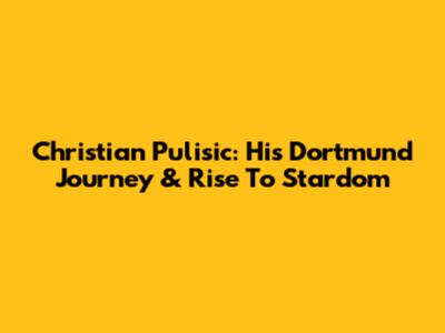 Christian Pulisic: His Dortmund Journey & Rise To Stardom