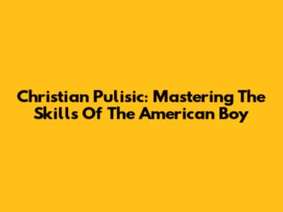 Christian Pulisic: Mastering The Skills Of The "American Boy"