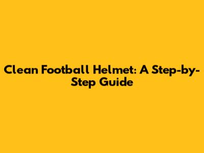 Clean Football Helmet: A Step-by-Step Guide