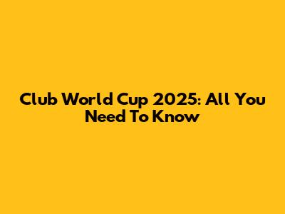 Club World Cup 2025: All You Need To Know