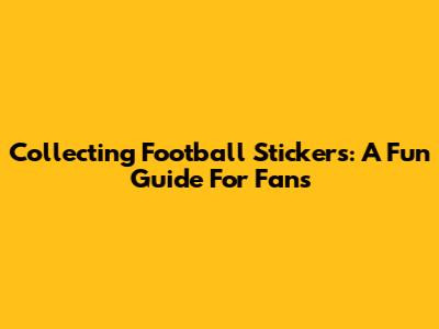 Collecting Football Stickers: A Fun Guide For Fans