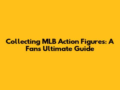 Collecting MLB Action Figures: A Fan's Ultimate Guide