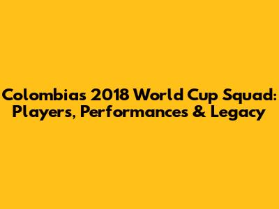 Colombia's 2018 World Cup Squad: Players, Performances & Legacy