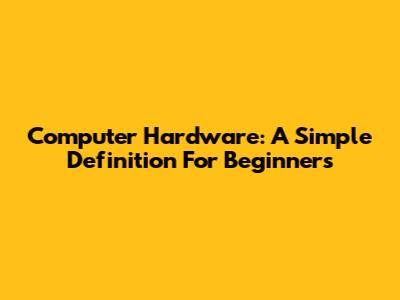 Computer Hardware: A Simple Definition For Beginners