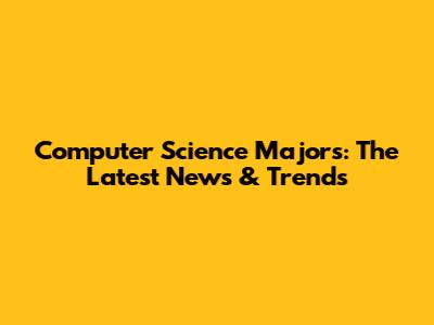Computer Science Majors: The Latest News & Trends