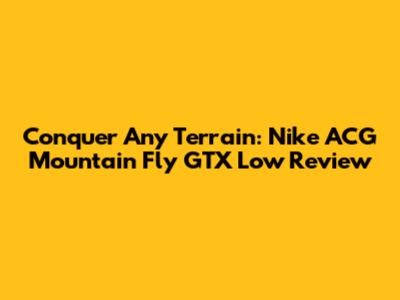 Conquer Any Terrain: Nike ACG Mountain Fly GTX Low Review