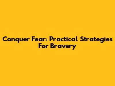 Conquer Fear: Practical Strategies For Bravery