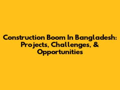 Construction Boom In Bangladesh: Projects, Challenges, & Opportunities
