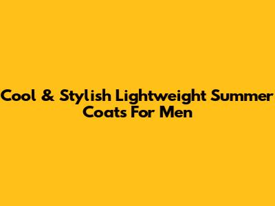 Cool & Stylish Lightweight Summer Coats For Men