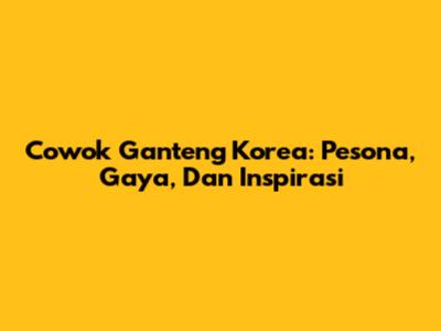 Cowok Ganteng Korea: Pesona, Gaya, Dan Inspirasi