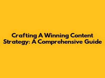 Crafting A Winning Content Strategy: A Comprehensive Guide