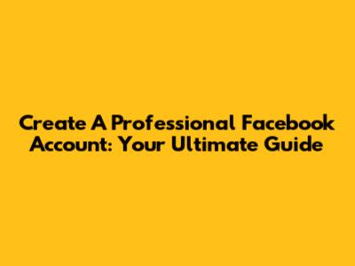 Create A Professional Facebook Account: Your Ultimate Guide