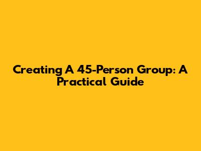 Creating A 45-Person Group: A Practical Guide