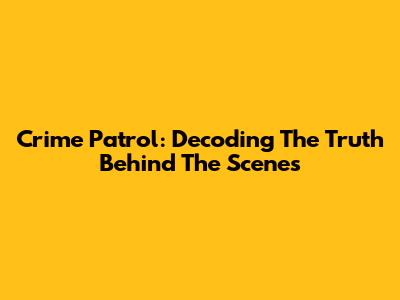 Crime Patrol: Decoding The Truth Behind The Scenes