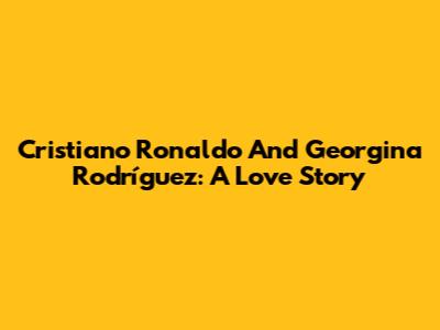 Cristiano Ronaldo And Georgina Rodríguez: A Love Story