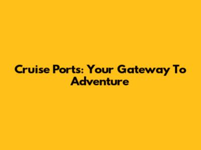 Cruise Ports: Your Gateway To Adventure