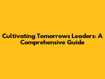 Cultivating Tomorrow's Leaders: A Comprehensive Guide