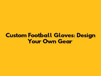 Custom Football Gloves: Design Your Own Gear