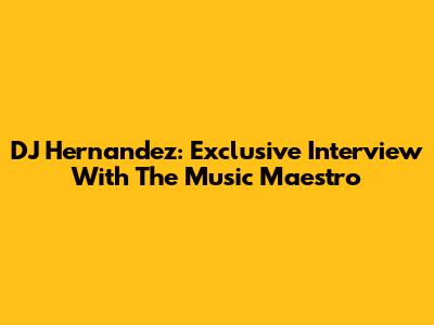 DJ Hernandez: Exclusive Interview With The Music Maestro