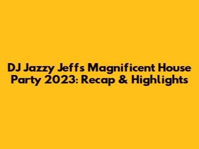 DJ Jazzy Jeff's Magnificent House Party 2023: Recap & Highlights