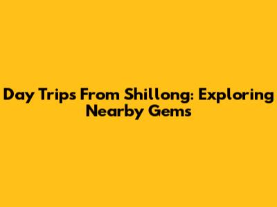 Day Trips From Shillong: Exploring Nearby Gems