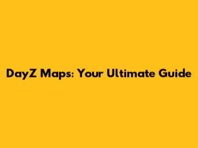 DayZ Maps: Your Ultimate Guide