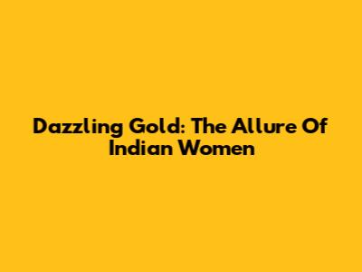 Dazzling Gold: The Allure Of Indian Women