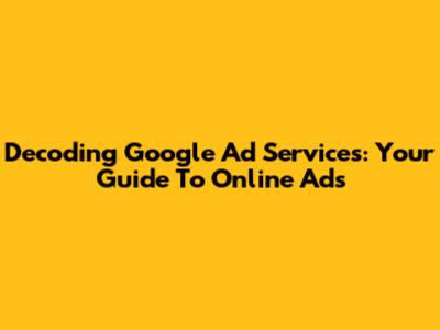 Decoding Google Ad Services: Your Guide To Online Ads