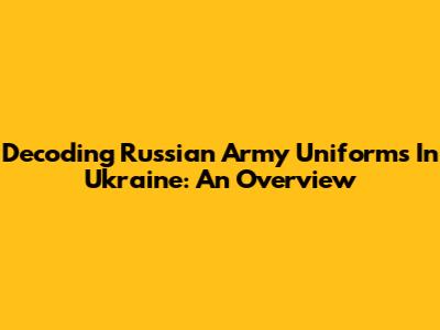 Decoding Russian Army Uniforms In Ukraine: An Overview