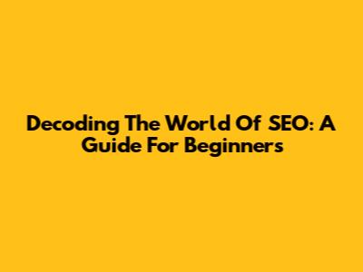 Decoding The World Of SEO: A Guide For Beginners
