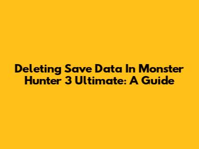 Deleting Save Data In Monster Hunter 3 Ultimate: A Guide