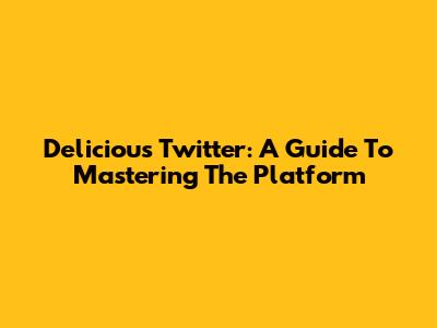 Delicious Twitter: A Guide To Mastering The Platform