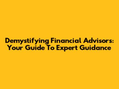 Demystifying Financial Advisors: Your Guide To Expert Guidance