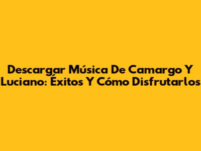 Descargar Música De Camargo Y Luciano: Éxitos Y Cómo Disfrutarlos