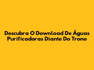 Descubra O Download De Águas Purificadoras Diante Do Trono