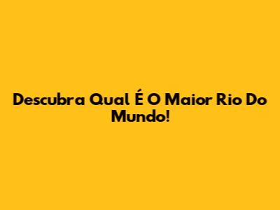 Descubra Qual É O Maior Rio Do Mundo!